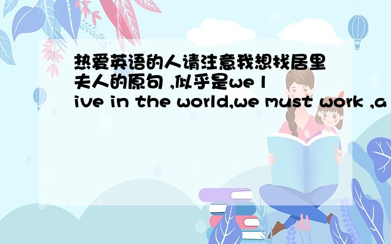 热爱英语的人请注意我想找居里夫人的原句 ,似乎是we live in the world,we must work ,a