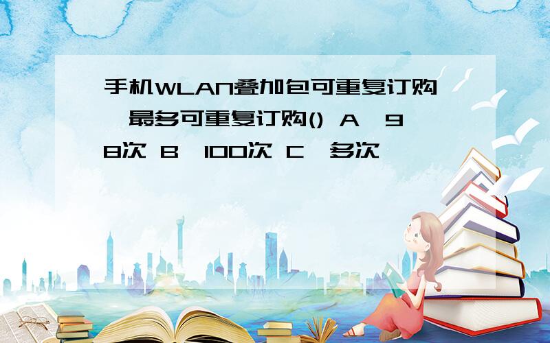 手机WLAN叠加包可重复订购,最多可重复订购() A、98次 B、100次 C、多次