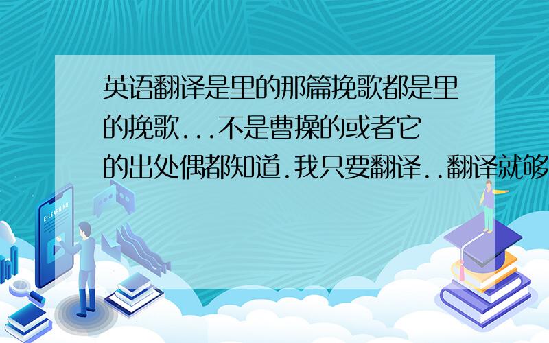 英语翻译是里的那篇挽歌都是里的挽歌...不是曹操的或者它的出处偶都知道.我只要翻译..翻译就够了..55555可怜的我.