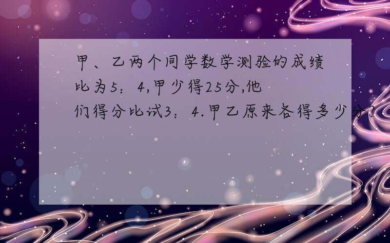 甲、乙两个同学数学测验的成绩比为5：4,甲少得25分,他们得分比试3：4.甲乙原来各得多少分?