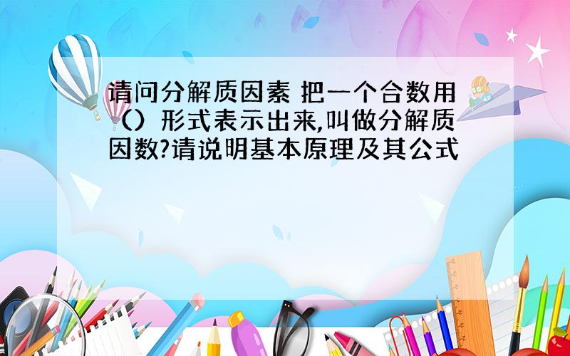 请问分解质因素 把一个合数用（）形式表示出来,叫做分解质因数?请说明基本原理及其公式