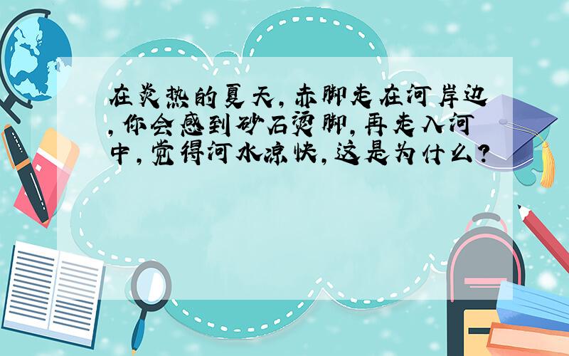 在炎热的夏天,赤脚走在河岸边,你会感到砂石烫脚,再走入河中,觉得河水凉快,这是为什么?