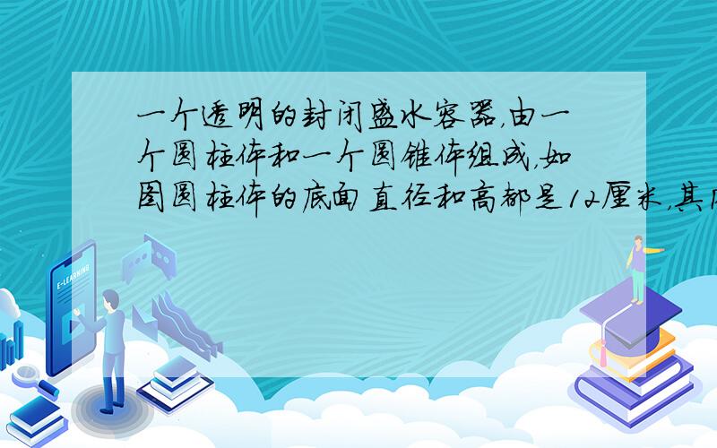 一个透明的封闭盛水容器，由一个圆柱体和一个圆锥体组成，如图圆柱体的底面直径和高都是12厘米，其内有一些水，正放时水面离容