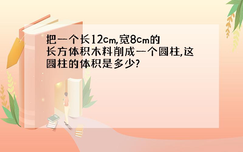 把一个长12cm,宽8cm的长方体积木料削成一个圆柱,这圆柱的体积是多少?