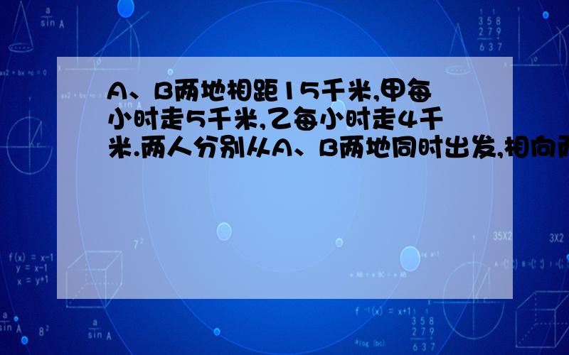 A、B两地相距15千米,甲每小时走5千米,乙每小时走4千米.两人分别从A、B两地同时出发,相向而行,几