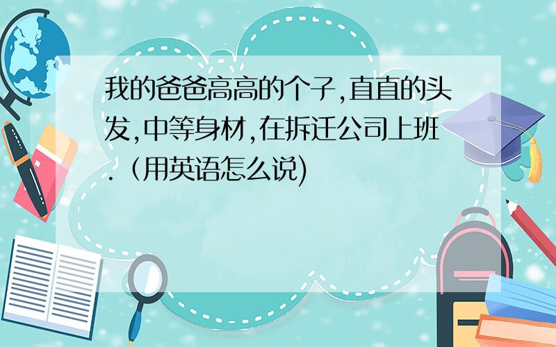 我的爸爸高高的个子,直直的头发,中等身材,在拆迁公司上班.（用英语怎么说)