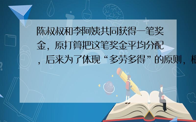 陈叔叔和李阿姨共同获得一笔奖金，原打算把这笔奖金平均分配，后来为了体现“多劳多得”的原则，根据两人所做贡献的大小按3：2