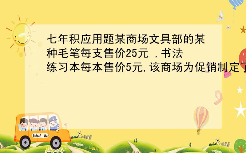 七年积应用题某商场文具部的某种毛笔每支售价25元 ,书法练习本每本售价5元,该商场为促销制定了两种优惠办法.甲：买一只卖