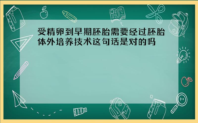 受精卵到早期胚胎需要经过胚胎体外培养技术这句话是对的吗