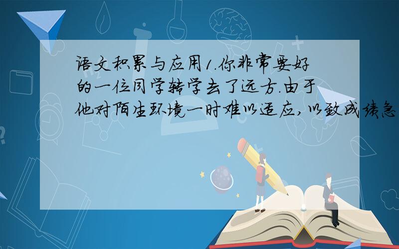 语文积累与应用1.你非常要好的一位同学转学去了远方.由于他对陌生环境一时难以适应,以致成绩急剧退步,甚至有些自暴自弃.你