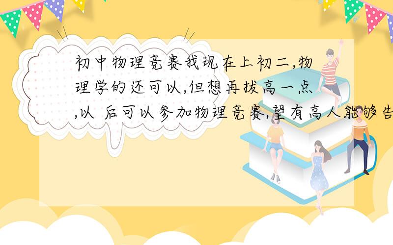 初中物理竞赛我现在上初二,物理学的还可以,但想再拔高一点,以 后可以参加物理竞赛,望有高人能够告诉我现在该干什么,或看什