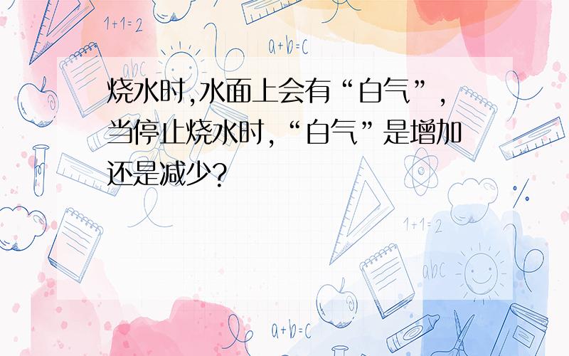 烧水时,水面上会有“白气”,当停止烧水时,“白气”是增加还是减少?