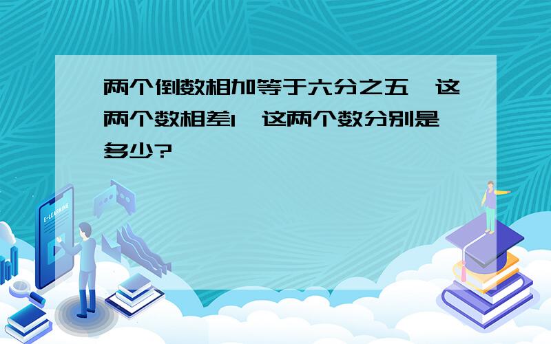 两个倒数相加等于六分之五,这两个数相差1,这两个数分别是多少?