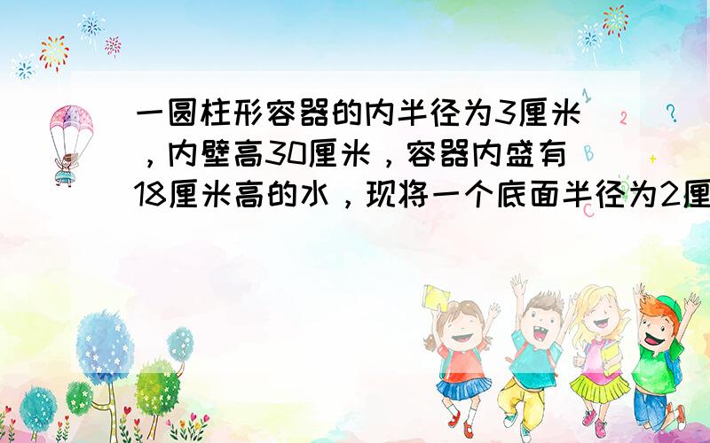 一圆柱形容器的内半径为3厘米，内壁高30厘米，容器内盛有18厘米高的水，现将一个底面半径为2厘米，高15厘米的金属圆柱竖