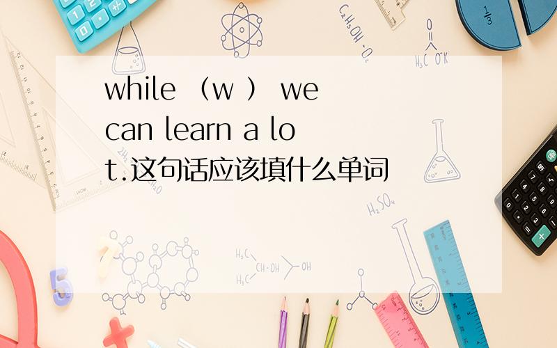 while （w ） we can learn a lot.这句话应该填什么单词