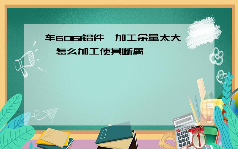 车6061铝件,加工余量太大,怎么加工使其断屑