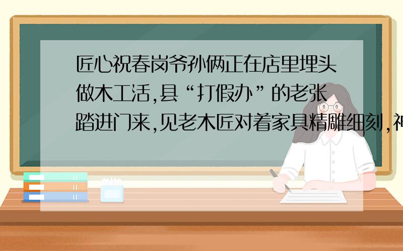 匠心祝春岗爷孙俩正在店里埋头做木工活,县“打假办”的老张踏进门来,见老木匠对着家具精雕细刻,神情异常专注,就不忍心打搅他