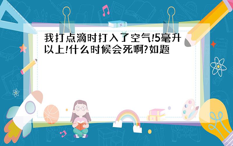 我打点滴时打入了空气!5毫升以上!什么时候会死啊?如题