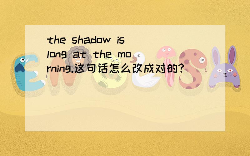 the shadow is long at the morning.这句话怎么改成对的?