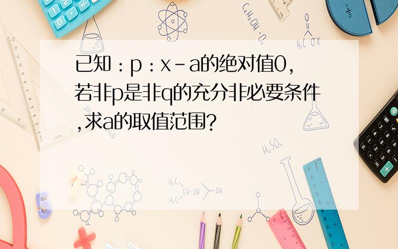 已知：p：x-a的绝对值0,若非p是非q的充分非必要条件,求a的取值范围?