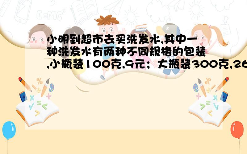 小明到超市去买洗发水,其中一种洗发水有两种不同规格的包装,小瓶装100克,9元；大瓶装300克,26元,小明