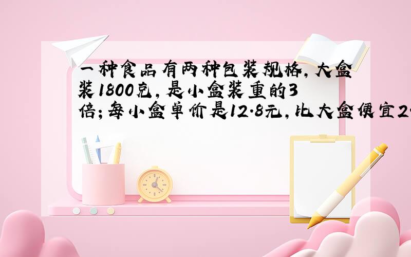 一种食品有两种包装规格,大盒装1800克,是小盒装重的3倍；每小盒单价是12.8元,比大盒便宜24元.