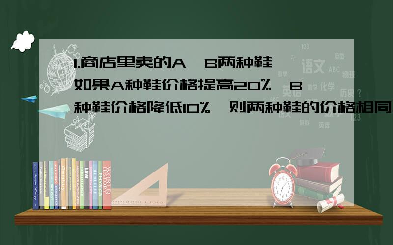 1.商店里卖的A、B两种鞋,如果A种鞋价格提高20%,B种鞋价格降低10%,则两种鞋的价格相同,原来A种鞋的价格是B种鞋