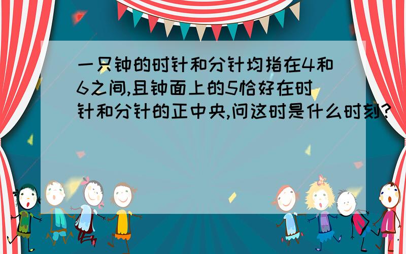 一只钟的时针和分针均指在4和6之间,且钟面上的5恰好在时针和分针的正中央,问这时是什么时刻?