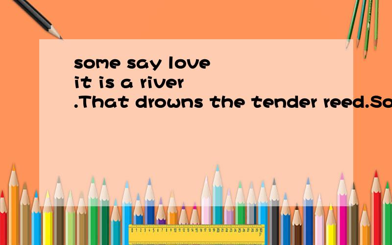 some say love it is a river .That drowns the tender reed.Som