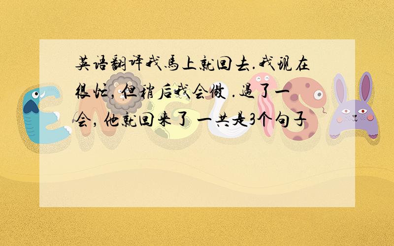 英语翻译我马上就回去.我现在很忙，但稍后我会做 .过了一会，他就回来了 一共是3个句子