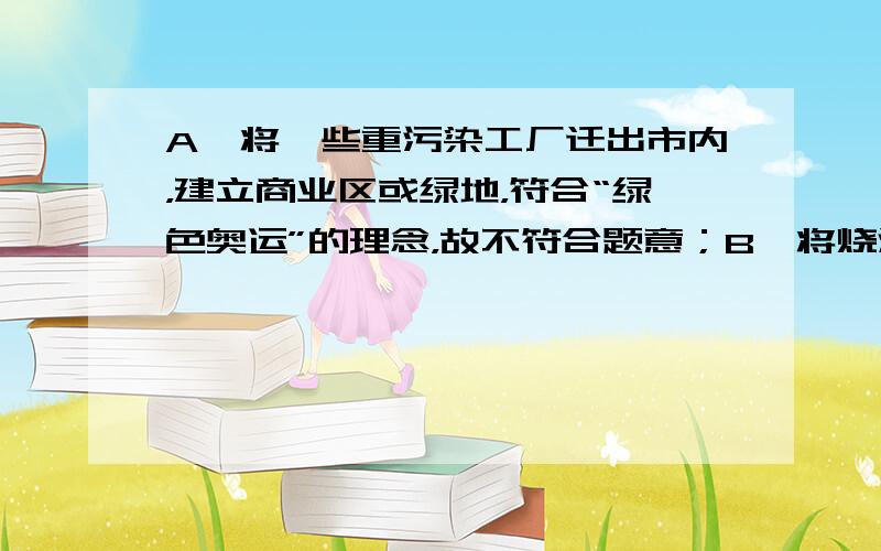 A、将一些重污染工厂迁出市内，建立商业区或绿地，符合“绿色奥运”的理念，故不符合题意；B、将烧汽油的汽车改造成