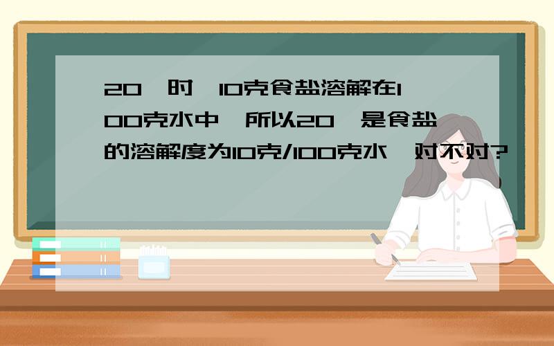 20℃时,10克食盐溶解在100克水中,所以20℃是食盐的溶解度为10克/100克水,对不对?