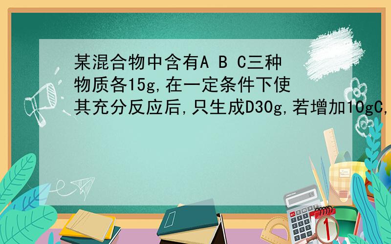 某混合物中含有A B C三种物质各15g,在一定条件下使其充分反应后,只生成D30g,若增加10gC,则A与C恰好完全反