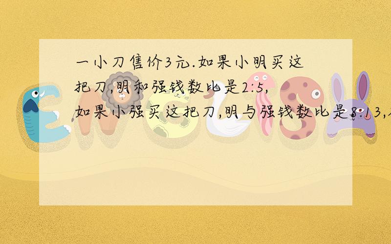 一小刀售价3元.如果小明买这把刀,明和强钱数比是2:5,如果小强买这把刀,明与强钱数比是8:13,各有几元