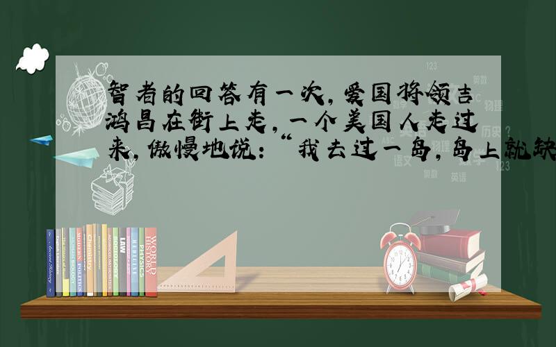 智者的回答有一次,爱国将领吉鸿昌在街上走,一个美国人走过来,傲慢地说：＂我去过一岛,岛上就缺中国人和猪这两种东西.＂吉鸿