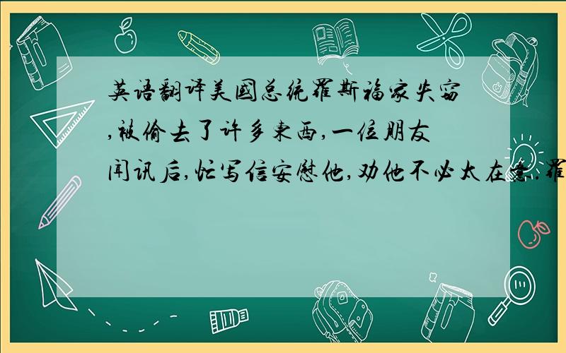 英语翻译美国总统罗斯福家失窃,被偷去了许多东西,一位朋友闻讯后,忙写信安慰他,劝他不必太在意.罗斯福给朋友写了一封回信：