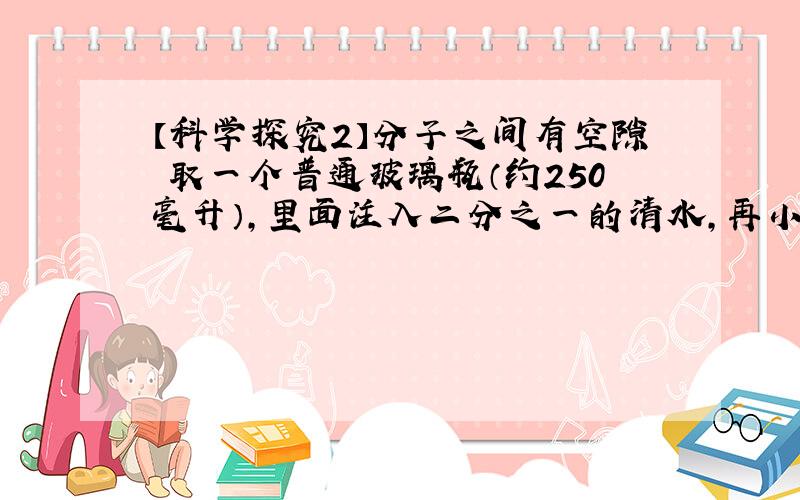 【科学探究2】分子之间有空隙 取一个普通玻璃瓶（约250毫升）,里面注入二分之一的清水,再小心