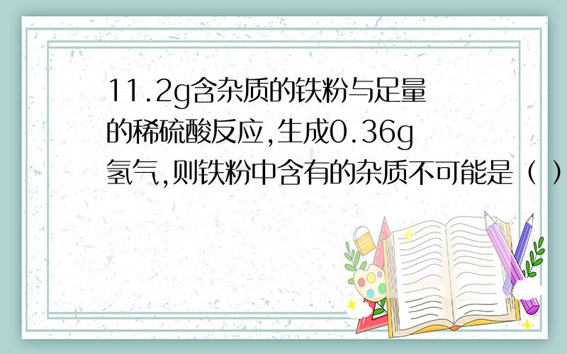 11.2g含杂质的铁粉与足量的稀硫酸反应,生成0.36g氢气,则铁粉中含有的杂质不可能是（ ）