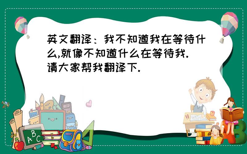 英文翻译：我不知道我在等待什么,就像不知道什么在等待我.请大家帮我翻译下.