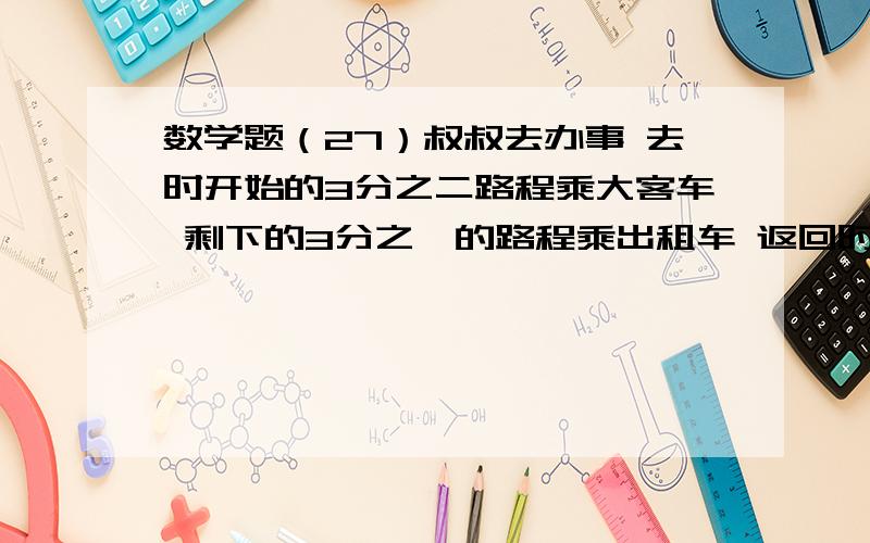 数学题（27）叔叔去办事 去时开始的3分之二路程乘大客车 剩下的3分之一的路程乘出租车 返回时乘出租车和乘大客车行的时间