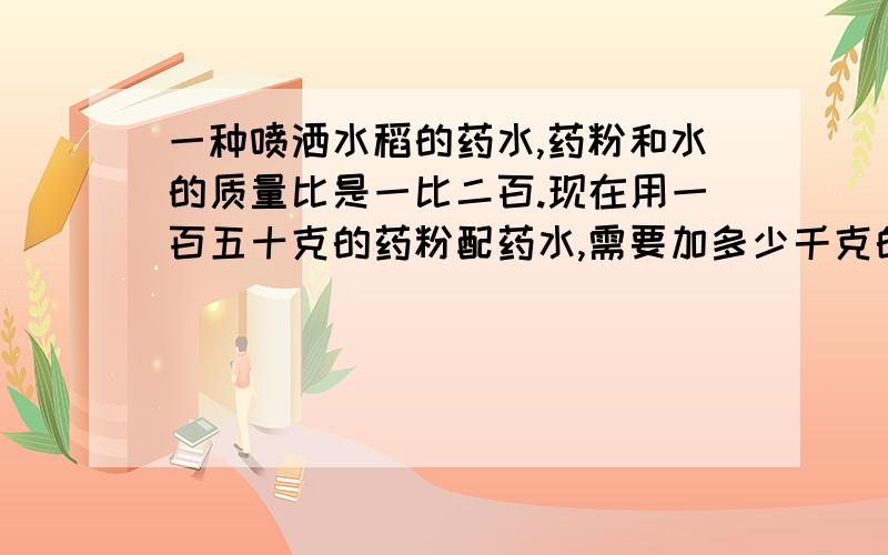 一种喷洒水稻的药水,药粉和水的质量比是一比二百.现在用一百五十克的药粉配药水,需要加多少千克的水?