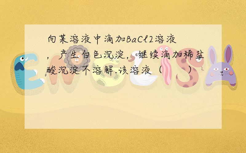 向某溶液中滴加BaCl2溶液，产生白色沉淀，继续滴加稀盐酸沉淀不溶解.该溶液（　　）