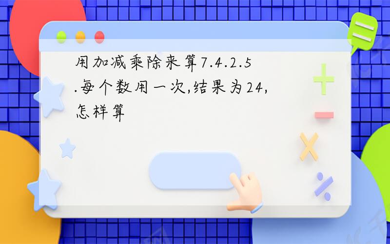 用加减乘除来算7.4.2.5.每个数用一次,结果为24,怎样算