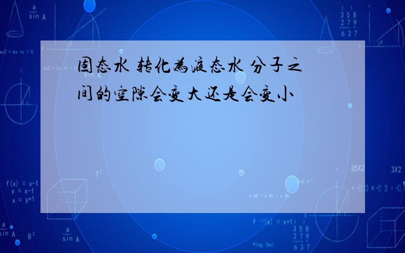 固态水 转化为液态水 分子之间的空隙会变大还是会变小