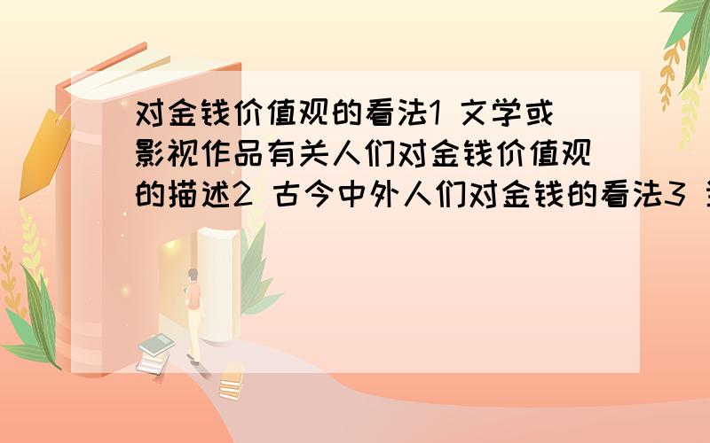 对金钱价值观的看法1 文学或影视作品有关人们对金钱价值观的描述2 古今中外人们对金钱的看法3 当今社会各类人士对金钱的不