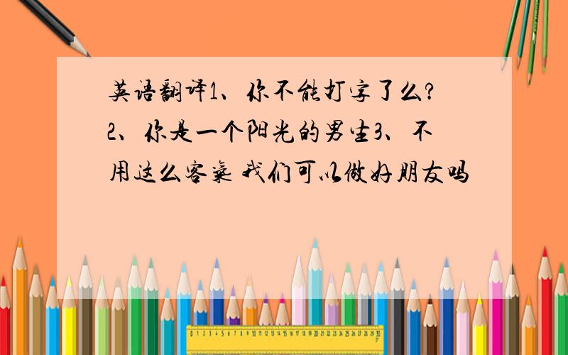 英语翻译1、你不能打字了么?2、你是一个阳光的男生3、不用这么客气 我们可以做好朋友吗