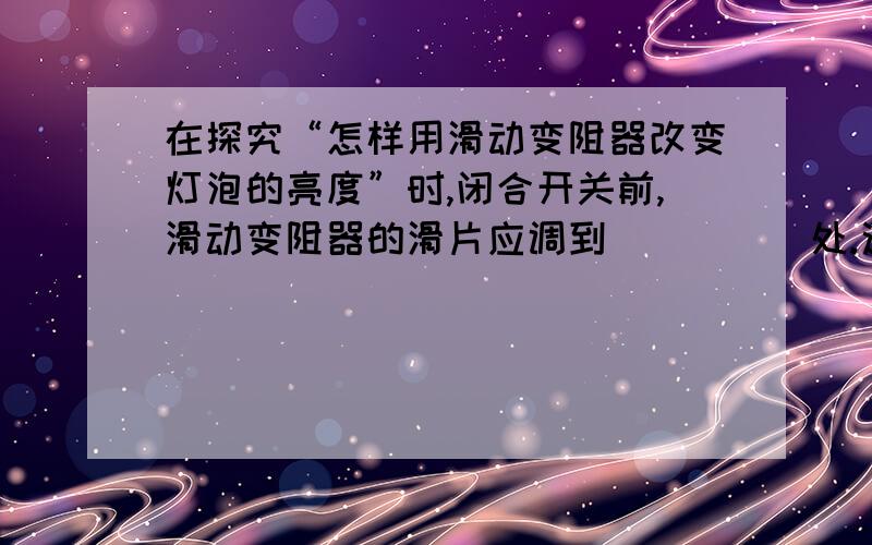 在探究“怎样用滑动变阻器改变灯泡的亮度”时,闭合开关前,滑动变阻器的滑片应调到_____处.这是因为这样电路中的电阻__