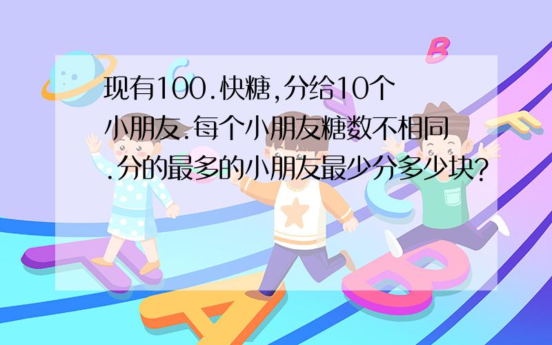 现有100.快糖,分给10个小朋友.每个小朋友糖数不相同.分的最多的小朋友最少分多少块?