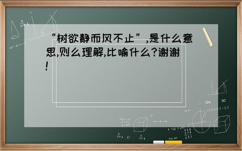 “树欲静而风不止”,是什么意思,则么理解,比喻什么?谢谢!