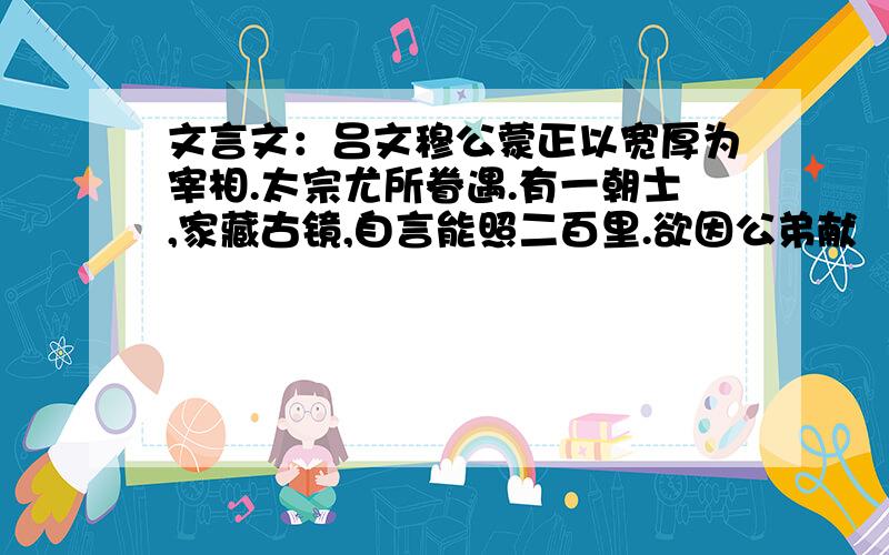 文言文：吕文穆公蒙正以宽厚为宰相.太宗尤所眷遇.有一朝士,家藏古镜,自言能照二百里.欲因公弟献